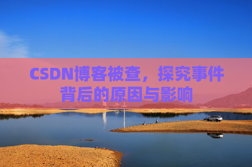 CSDN博客被查,探究事件背后的原因与影响